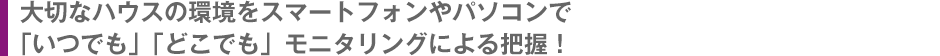 大切なハウスの環境をスマートフォンやパソコンで「いつでも」「どこでも」モニタリングによる把握！