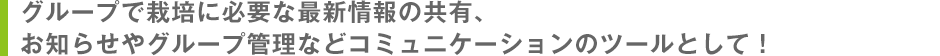 グループで栽培に必要な最新情報の共有、お知らせやグループ管理などコミュニケーションのツールとして！