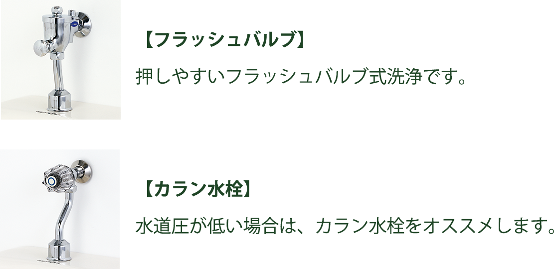 『フラッシュバルブ』押しやすいフラッシュバルブ式洗浄です。『カラン水洗』水圧が低い場所は、カラン水洗をお勧めします。